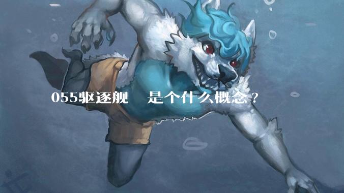 055驱逐舰  是个什么概念?